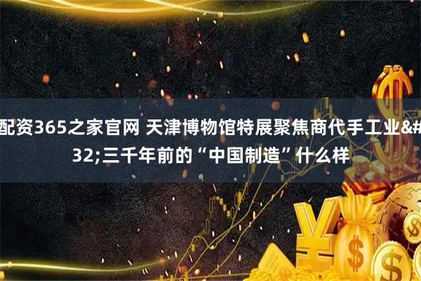 配资365之家官网 天津博物馆特展聚焦商代手工业 三千年前的“中国制造”什么样