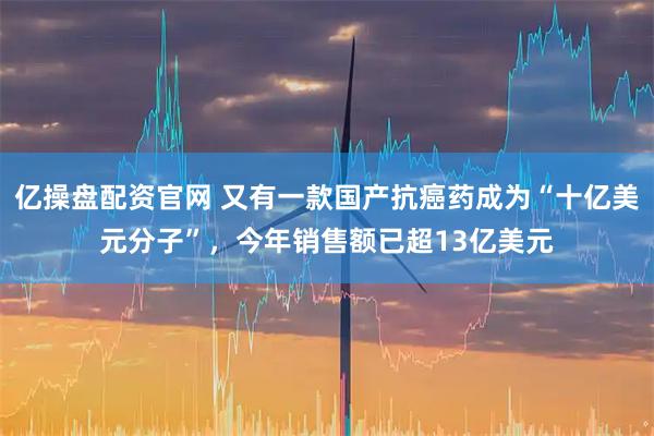 亿操盘配资官网 又有一款国产抗癌药成为“十亿美元分子”，今年销售额已超13亿美元