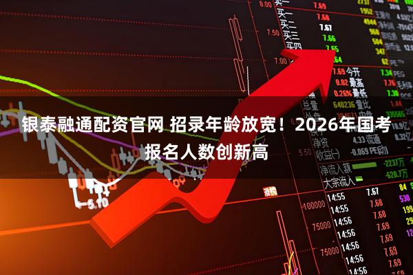 银泰融通配资官网 招录年龄放宽！2026年国考报名人数创新高