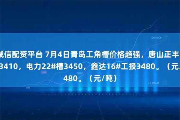 诚信配资平台 7月4日青岛工角槽价格趋强，唐山正丰5#角3410，电力22#槽3450，鑫达16#工报3480。（元/吨）