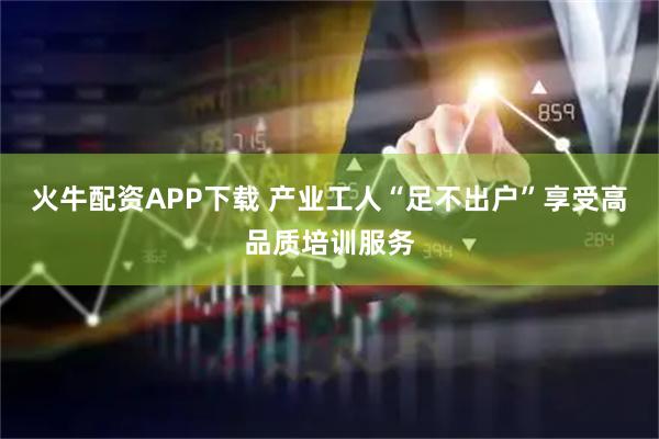 火牛配资APP下载 产业工人“足不出户”享受高品质培训服务
