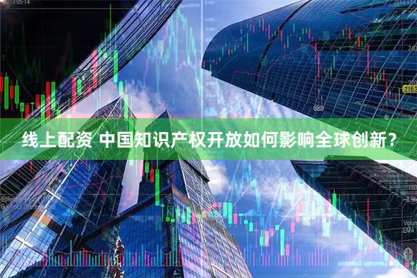 线上配资 中国知识产权开放如何影响全球创新?