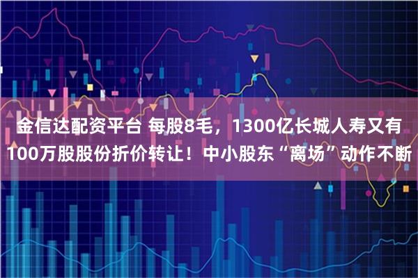 金信达配资平台 每股8毛，1300亿长城人寿又有100万股股份折价转让！中小股东“离场”动作不断