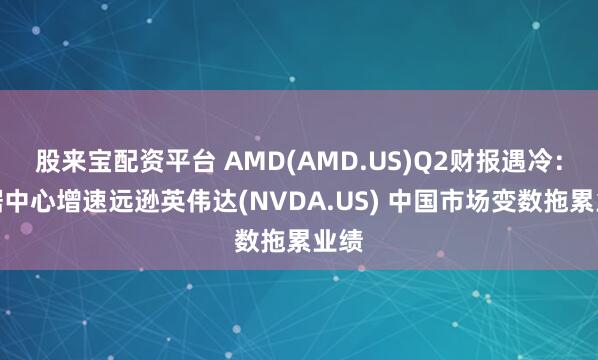 股来宝配资平台 AMD(AMD.US)Q2财报遇冷：数据中心增速远逊英伟达(NVDA.US) 中国市场变数拖累业绩