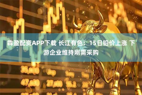 犇盈配资APP下载 长江有色：15日铅价上涨 下游企业维持刚需采购
