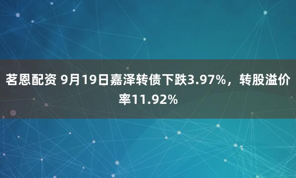 茗恩配资 9月19日嘉泽转债下跌3.97%，转股溢价率11.92%