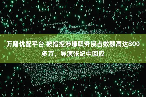 万隆优配平台 被指控涉嫌职务侵占数额高达800多万，导演张纪中回应