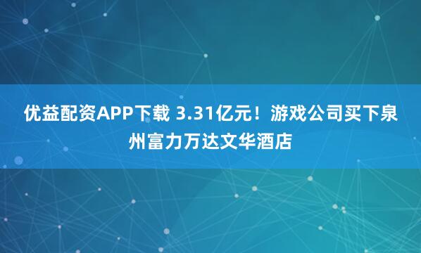 优益配资APP下载 3.31亿元！游戏公司买下泉州富力万达文华酒店