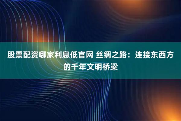 股票配资哪家利息低官网 丝绸之路：连接东西方的千年文明桥梁