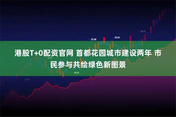 港股T+0配资官网 首都花园城市建设两年 市民参与共绘绿色新图景