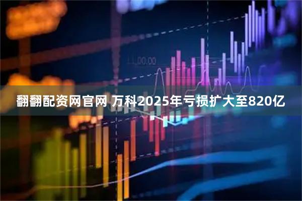 翻翻配资网官网 万科2025年亏损扩大至820亿
