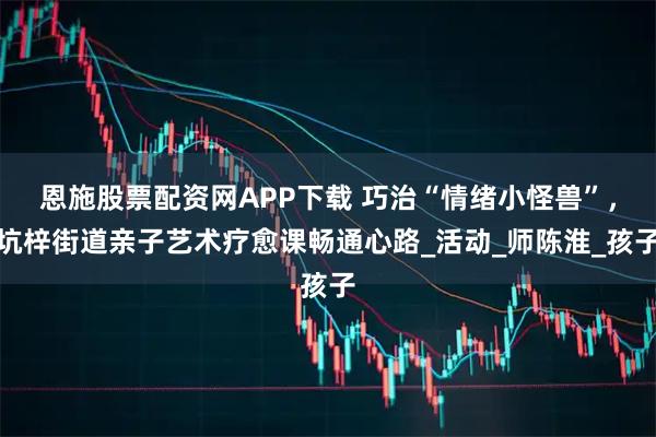 恩施股票配资网APP下载 巧治“情绪小怪兽”，坑梓街道亲子艺术疗愈课畅通心路_活动_师陈淮_孩子