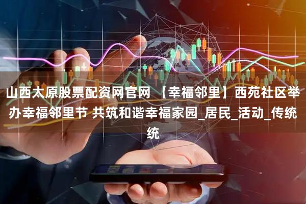 山西太原股票配资网官网 【幸福邻里】西苑社区举办幸福邻里节 共筑和谐幸福家园_居民_活动_传统