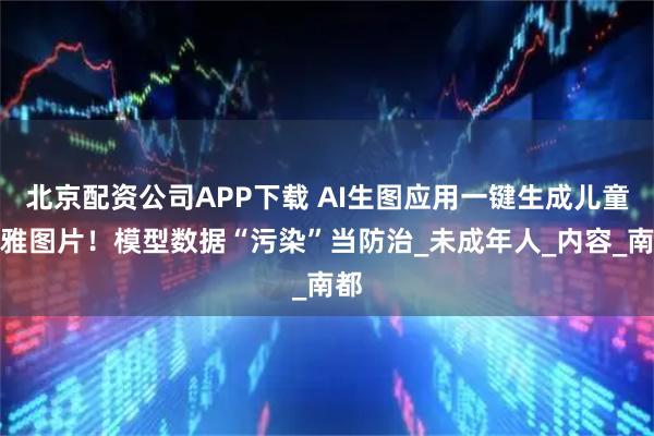 北京配资公司APP下载 AI生图应用一键生成儿童不雅图片！模型数据“污染”当防治_未成年人_内容_南都