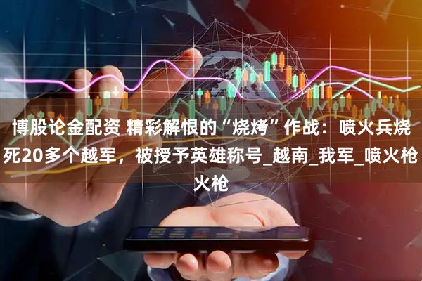 博股论金配资 精彩解恨的“烧烤”作战：喷火兵烧死20多个越军，被授予英雄称号_越南_我军_喷火枪