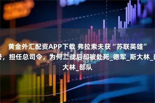 黄金外汇配资APP下载 弗拉索夫获“苏联英雄”荣誉，担任总司令，为何二战后却被处死_德军_斯大林_部队