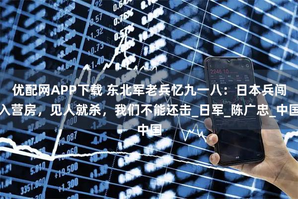 优配网APP下载 东北军老兵忆九一八：日本兵闯入营房，见人就杀，我们不能还击_日军_陈广忠_中国