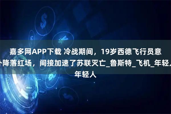 嘉多网APP下载 冷战期间，19岁西德飞行员意外降落红场，间接加速了苏联灭亡_鲁斯特_飞机_年轻人