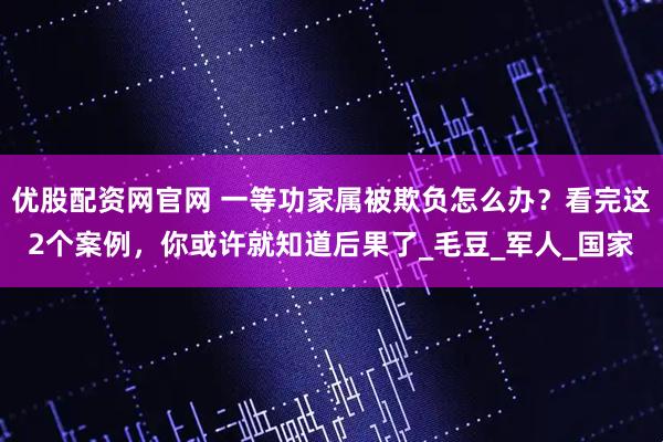 优股配资网官网 一等功家属被欺负怎么办？看完这2个案例，你或许就知道后果了_毛豆_军人_国家