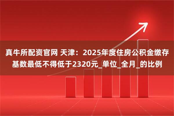真牛所配资官网 天津：2025年度住房公积金缴存基数最低不得低于2320元_单位_全月_的比例