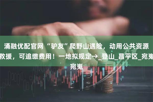 涌融优配官网 “驴友”爬野山遇险，动用公共资源救援，可追缴费用！一地拟规定→_登山_昌平区_宛嵬