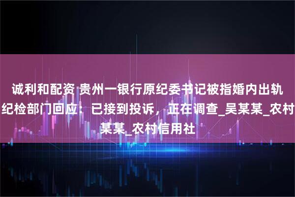 诚利和配资 贵州一银行原纪委书记被指婚内出轨生女，纪检部门回应：已接到投诉，正在调查_吴某某_农村信用社