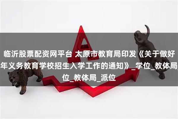 临沂股票配资网平台 太原市教育局印发《关于做好2025年义务教育学校招生入学工作的通知》_学位_教体局_派位