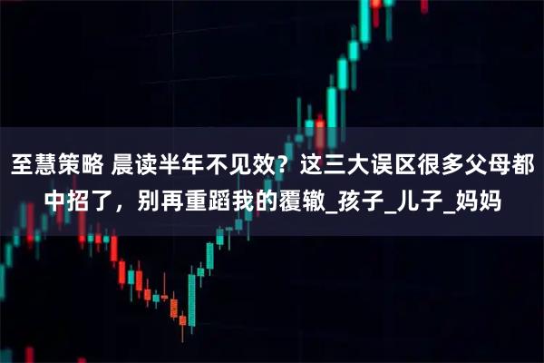 至慧策略 晨读半年不见效？这三大误区很多父母都中招了，别再重蹈我的覆辙_孩子_儿子_妈妈