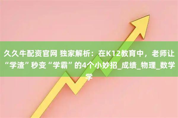 久久牛配资官网 独家解析：在K12教育中，老师让“学渣”秒变“学霸”的4个小妙招_成绩_物理_数学