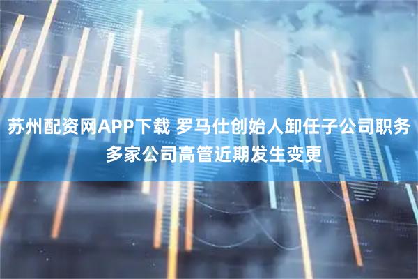苏州配资网APP下载 罗马仕创始人卸任子公司职务  多家公司高管近期发生变更