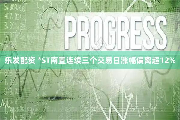 乐发配资 *ST南置连续三个交易日涨幅偏离超12%