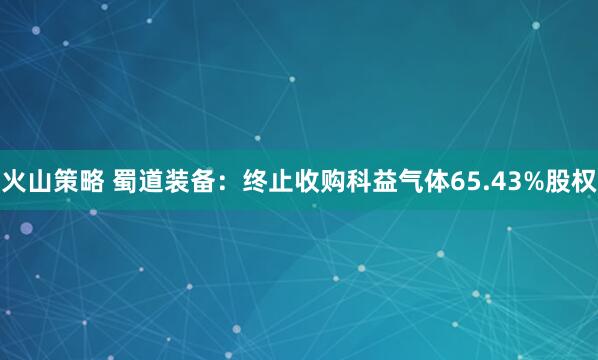 火山策略 蜀道装备：终止收购科益气体65.43%股权
