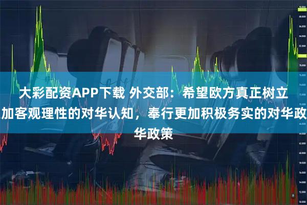 大彩配资APP下载 外交部：希望欧方真正树立更加客观理性的对华认知，奉行更加积极务实的对华政策