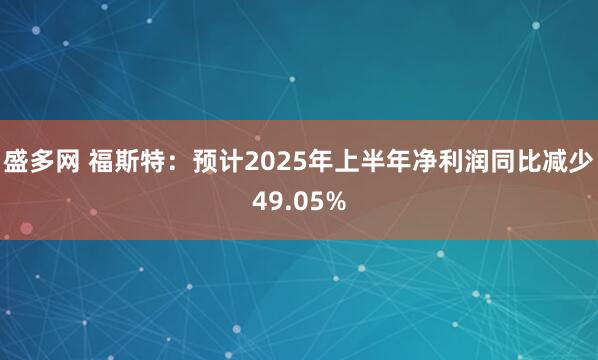 盛多网 福斯特：预计2025年上半年净利润同比减少49.05%