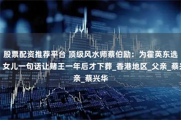 股票配资推荐平台 顶级风水师蔡伯励：为霍英东选坟，女儿一句话让赌王一年后才下葬_香港地区_父亲_蔡兴华