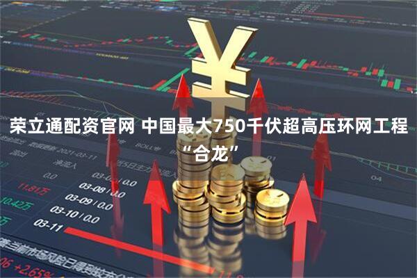荣立通配资官网 中国最大750千伏超高压环网工程“合龙”