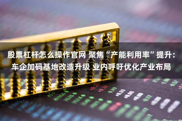 股票杠杆怎么操作官网 聚焦“产能利用率”提升：车企加码基地改造升级 业内呼吁优化产业布局