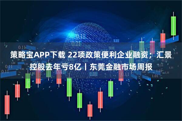 策略宝APP下载 22项政策便利企业融资；汇景控股去年亏8亿丨东莞金融市场周报