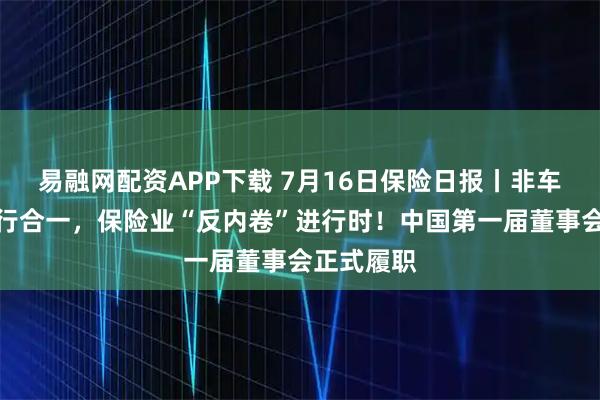 易融网配资APP下载 7月16日保险日报丨非车险将推报行合一，保险业“反内卷”进行时！中国第一届董事会正式履职