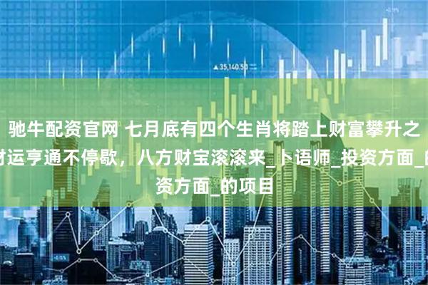 驰牛配资官网 七月底有四个生肖将踏上财富攀升之路，财运亨通不停歇，八方财宝滚滚来_卜语师_投资方面_的项目