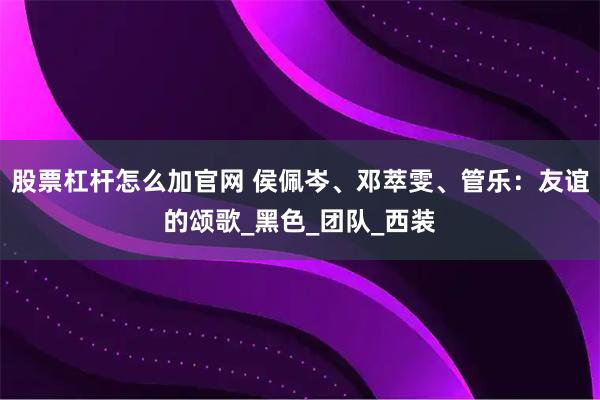 股票杠杆怎么加官网 侯佩岑、邓萃雯、管乐：友谊的颂歌_黑色_团队_西装