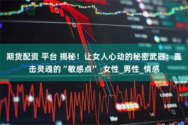 期货配资 平台 揭秘！让女人心动的秘密武器：直击灵魂的“敏感点”_女性_男性_情感