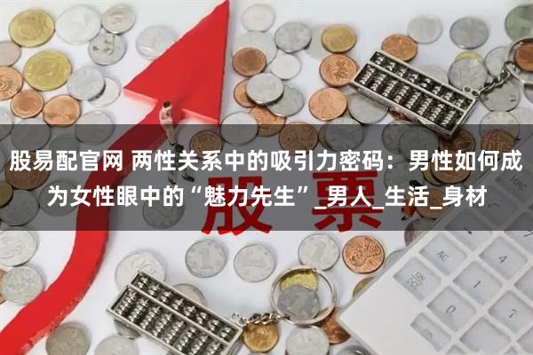股易配官网 两性关系中的吸引力密码：男性如何成为女性眼中的“魅力先生”_男人_生活_身材