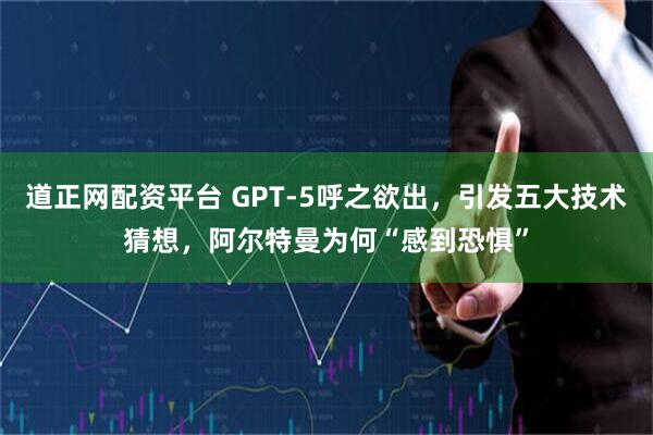 道正网配资平台 GPT-5呼之欲出，引发五大技术猜想，阿尔特曼为何“感到恐惧”