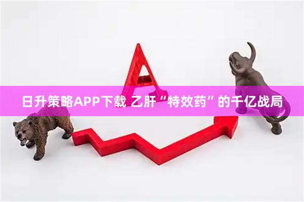 日升策略APP下载 乙肝“特效药”的千亿战局