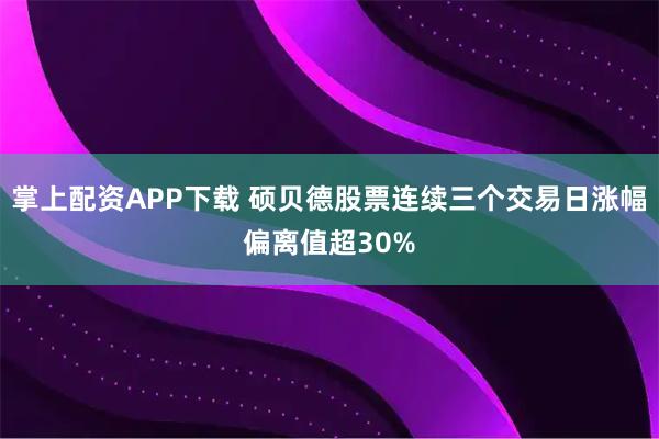 掌上配资APP下载 硕贝德股票连续三个交易日涨幅偏离值超30%