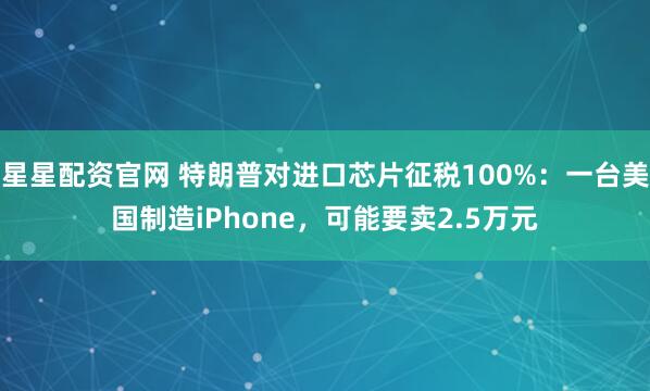 星星配资官网 特朗普对进口芯片征税100%：一台美国制造iPhone，可能要卖2.5万元