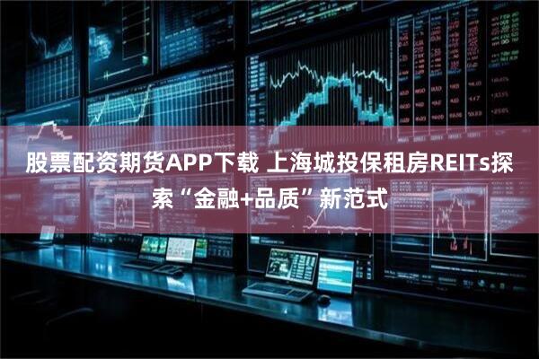 股票配资期货APP下载 上海城投保租房REITs探索“金融+品质”新范式