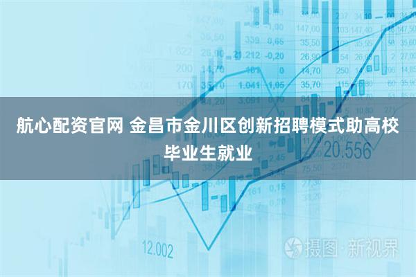 航心配资官网 金昌市金川区创新招聘模式助高校毕业生就业
