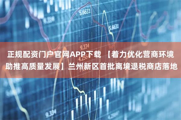 正规配资门户官网APP下载 【着力优化营商环境 助推高质量发展】兰州新区首批离境退税商店落地